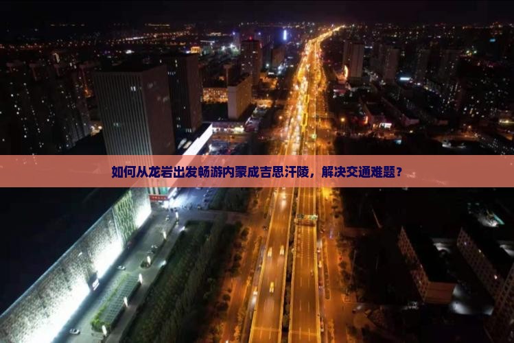 如何从龙岩出发畅游内蒙成吉思汗陵,解决交通难题? 如何从龙岩出发畅游内蒙成吉思汗陵,解决交通难题?