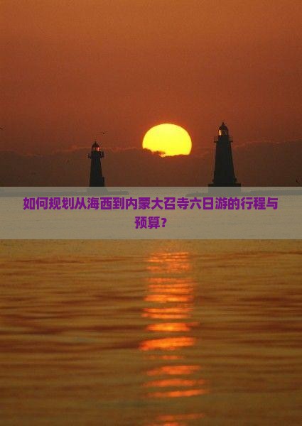 如何规划从海西到内蒙大召寺六日游的行程与预算？
