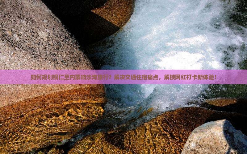 如何规划铜仁至内蒙响沙湾旅行？解决交通住宿痛点，解锁网红打卡新体验！