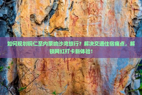 如何规划铜仁至内蒙响沙湾旅行？解决交通住宿痛点，解锁网红打卡新体验！