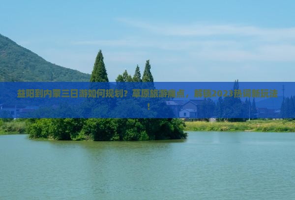 益阳到内蒙三日游如何规划？草原旅游痛点，解锁2023热词新玩法！