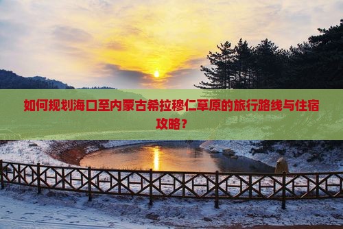如何规划海口至内蒙古希拉穆仁草原的旅行路线与住宿攻略？