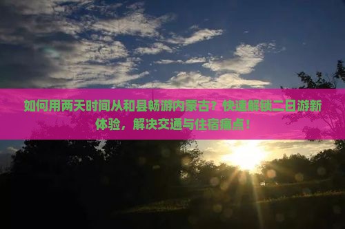如何用两天时间从和县畅游内蒙古？快速解锁二日游新体验，解决交通与住宿痛点！