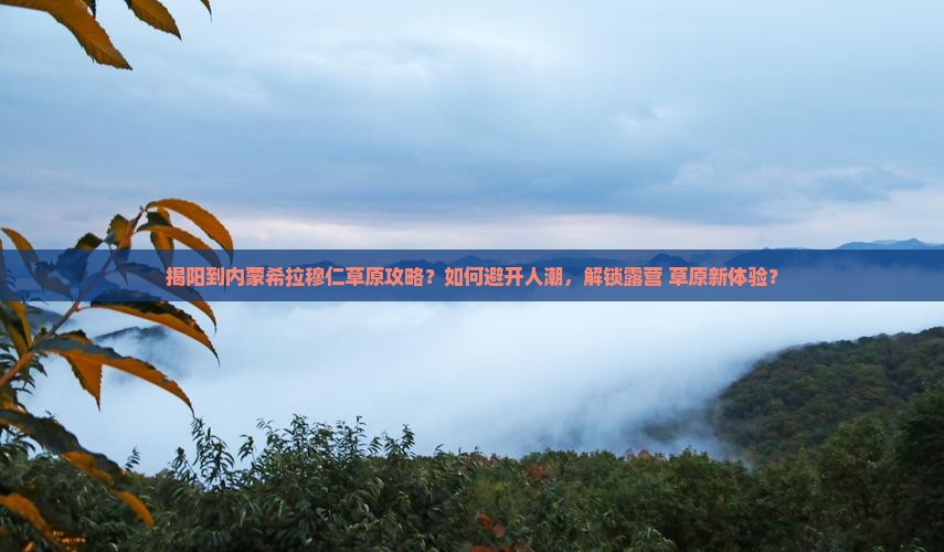 揭阳到内蒙希拉穆仁草原攻略？如何避开人潮，解锁露营+草原新体验？
