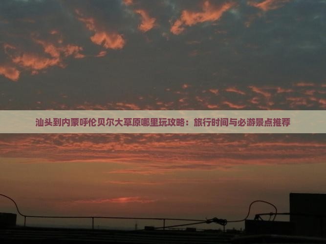 汕头到内蒙呼伦贝尔大草原哪里玩攻略：旅行时间与必游景点推荐