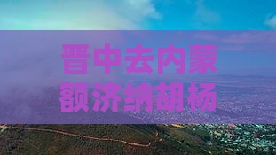 晋中去内蒙额济纳胡杨林自由行攻略路线指南