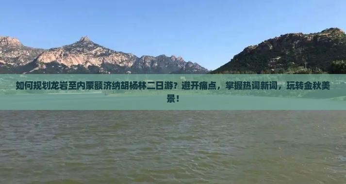 如何规划龙岩至内蒙额济纳胡杨林二日游？避开痛点，掌握热词新词，玩转金秋美景！