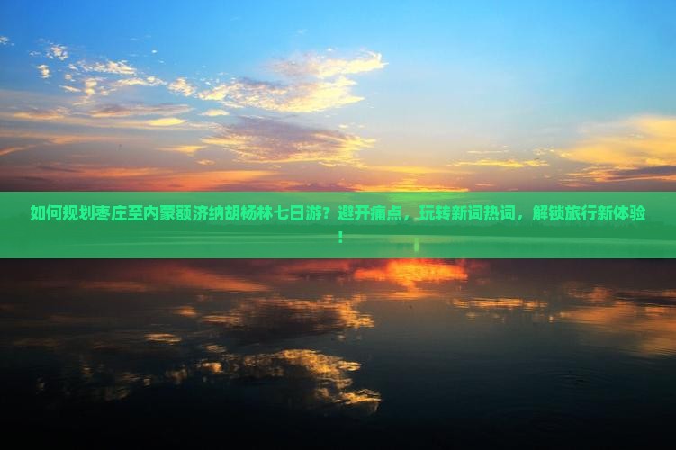 如何规划枣庄至内蒙额济纳胡杨林七日游？避开痛点，玩转新词热词，解锁旅行新体验！