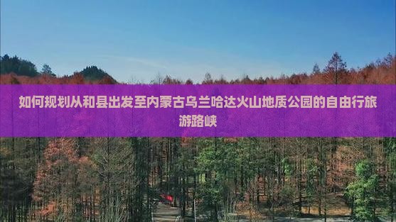 如何规划从和县出发至内蒙古乌兰哈达火山地质公园的自由行旅游路峡