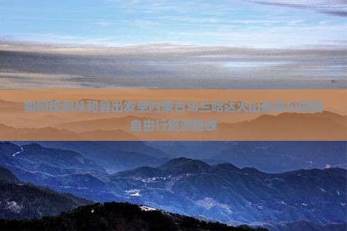 如何规划从和县出发至内蒙古乌兰哈达火山地质公园的自由行旅游路峡