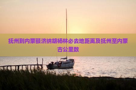 抚州到内蒙额济纳胡杨林必去地距离及抚州至内蒙古公里数