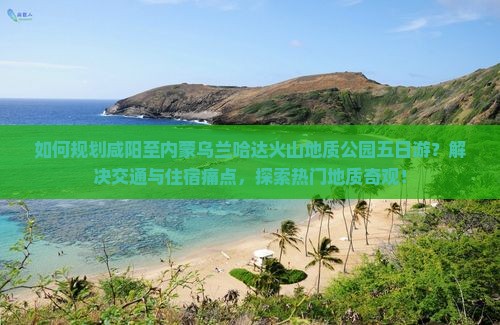 如何规划咸阳至内蒙乌兰哈达火山地质公园五日游？解决交通与住宿痛点，探索热门地质奇观！