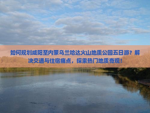 如何规划咸阳至内蒙乌兰哈达火山地质公园五日游？解决交通与住宿痛点，探索热门地质奇观！
