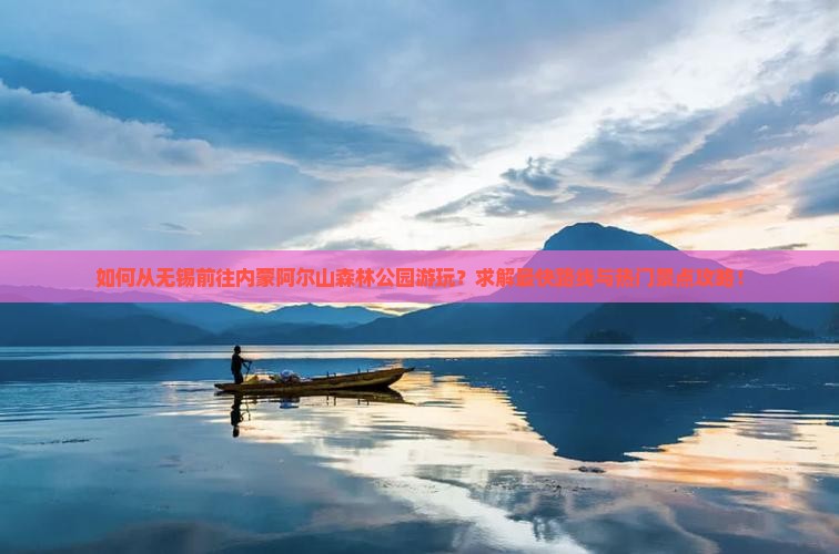 如何从无锡前往内蒙阿尔山森林公园游玩？求解最快路线与热门景点攻略！