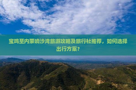 宝鸡至内蒙响沙湾旅游攻略及旅行社推荐，如何选择出行方案？