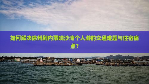 如何解决徐州到内蒙响沙湾个人游的交通难题与住宿痛点？