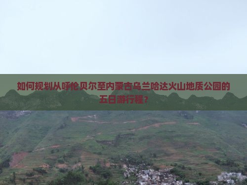 如何规划从呼伦贝尔至内蒙古乌兰哈达火山地质公园的五日游行程？