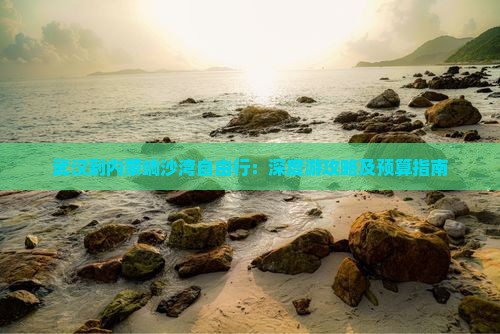 武汉到内蒙响沙湾自由行：深度游攻略及预算指南