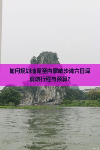 如何规划汕尾至内蒙响沙湾六日深度游行程与预算？