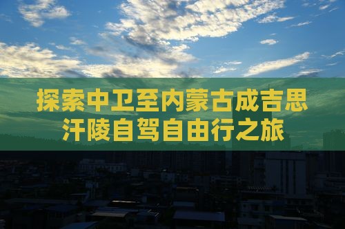 探索中卫至内蒙古成吉思汗陵自驾自由行之旅