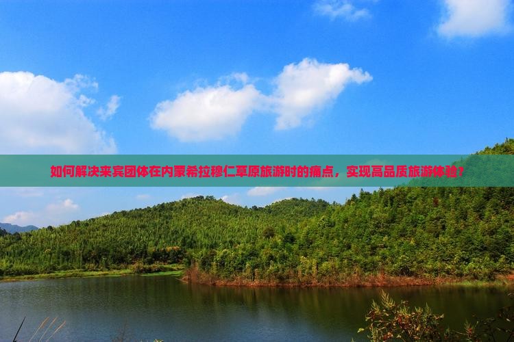 如何解决来宾团体在内蒙希拉穆仁草原旅游时的痛点，实现高品质旅游体验？