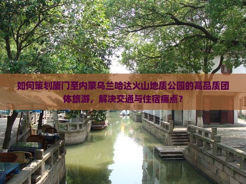 如何策划厦门至内蒙乌兰哈达火山地质公园的高品质团体旅游，解决交通与住宿痛点？
