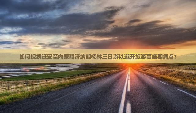 如何规划迁安至内蒙额济纳胡杨林三日游以避开旅游高峰期痛点？
