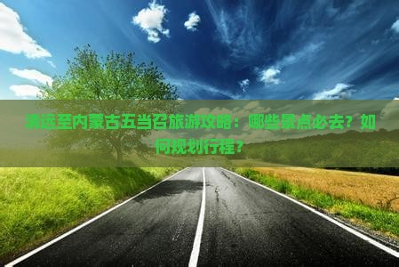 清远至内蒙古五当召旅游攻略：哪些景点必去？如何规划行程？