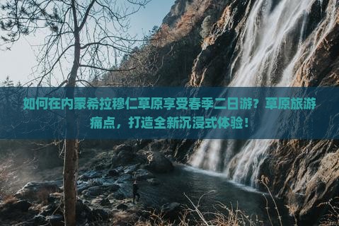 如何在内蒙希拉穆仁草原享受春季二日游？草原旅游痛点，打造全新沉浸式体验！
