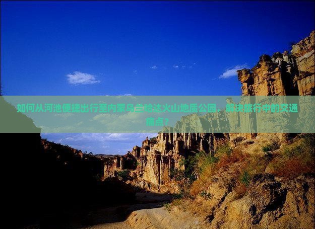 如何从河池便捷出行至内蒙乌兰哈达火山地质公园，解决旅行中的交通痛点？