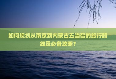 如何规划从南京到内蒙古五当召的旅行路线及必备攻略？