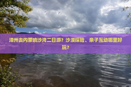 漳州去内蒙响沙湾二日游？沙漠探险、亲子互动哪里好玩？