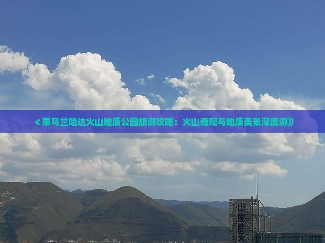 ≮蒙乌兰哈达火山地质公园旅游攻略：火山奇观与地质美景深度游》