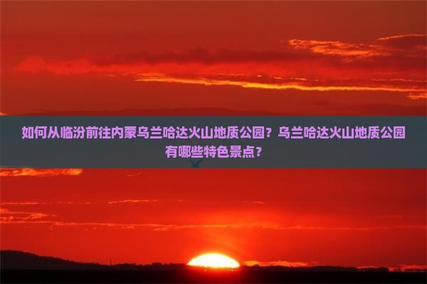 如何从临汾前往内蒙乌兰哈达火山地质公园？乌兰哈达火山地质公园有哪些特色景点？