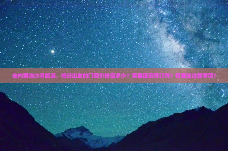 去内蒙响沙湾旅游，临汾出发的门票价格是多少？需要提前预订吗？有哪些注意事项？