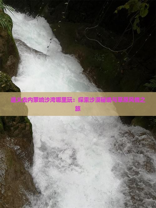 遵义去内蒙响沙湾哪里玩：探索沙漠秘境与草原风情之旅