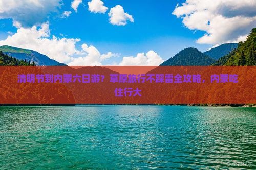 清明节到内蒙六日游？草原旅行不踩雷全攻略，内蒙吃住行大