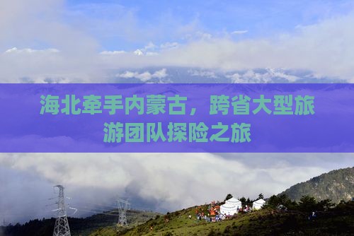 海北牵手内蒙古，跨省大型旅游团队探险之旅
