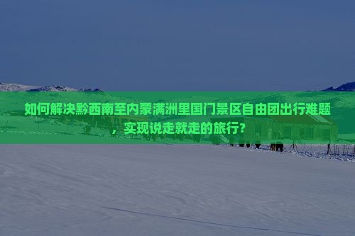 如何解决黔西南至内蒙满洲里国门景区自由团出行难题，实现说走就走的旅行？