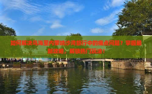 如何解决乌海至内蒙响沙湾旅行中的痛点问题？掌握最新攻略，解锁热门玩法！