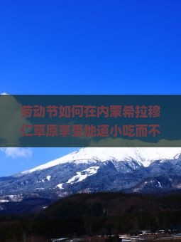 劳动节如何在内蒙希拉穆仁草原享受地道小吃而不踩雷？