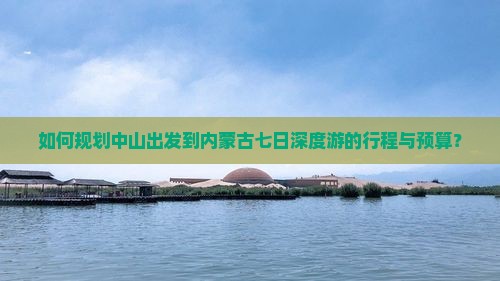 如何规划中山出发到内蒙古七日深度游的行程与预算？