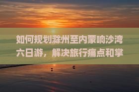 如何规划滁州至内蒙响沙湾六日游，解决旅行痛点和掌握哪些热词新词？