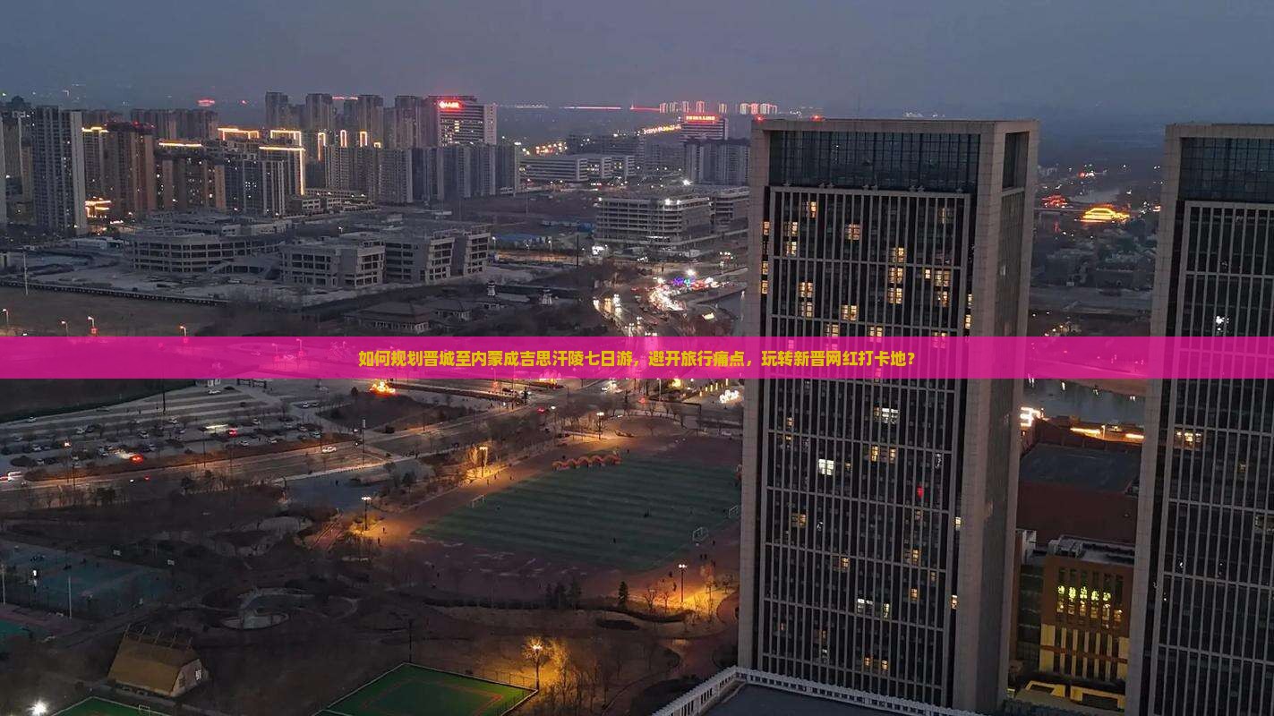 如何规划晋城至内蒙成吉思汗陵七日游，避开旅行痛点，玩转新晋网红打卡地？