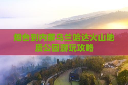 烟台到内蒙乌兰哈达火山地质公园游玩攻略
