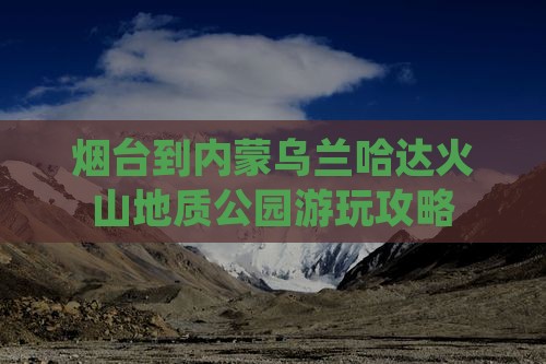 烟台到内蒙乌兰哈达火山地质公园游玩攻略
