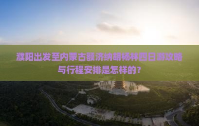 濮阳出发至内蒙古额济纳胡杨林四日游攻略与行程安排是怎样的？