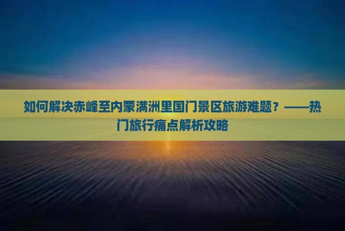 如何解决赤峰至内蒙满洲里国门景区旅游难题？——热门旅行痛点解析攻略