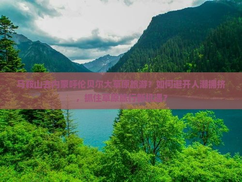 马鞍山去内蒙呼伦贝尔大草原旅游？如何避开人潮拥挤，抓住草原旅行新机遇？