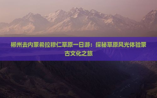 郴州去内蒙希拉穆仁草原一日游：探秘草原风光体验蒙古文化之旅